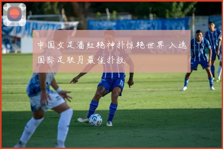 中国女足潘红艳神扑惊艳世界 入选国际足联月最佳扑救