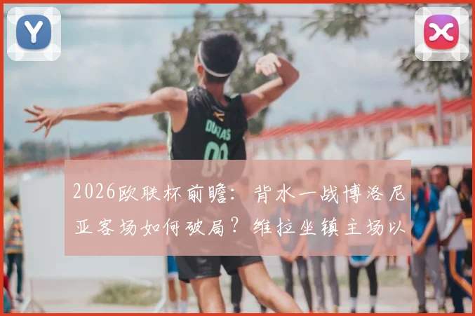 2026欧联杯前瞻：背水一战博洛尼亚客场如何破局？维拉坐镇主场以逸待劳，晋级形势深度解读