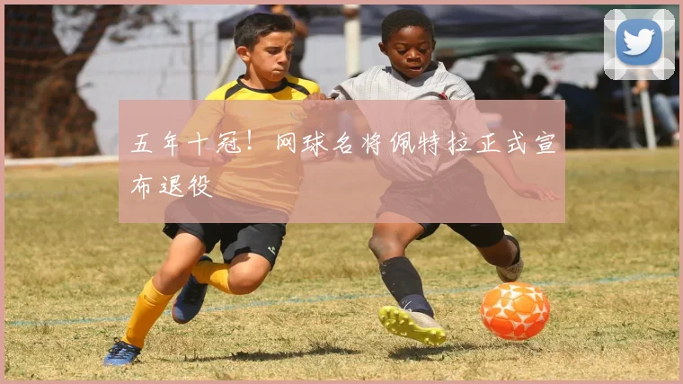 五年十冠！网球名将佩特拉正式宣布退役
