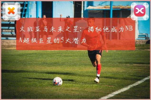文班亚马未来之星:揭秘他成为NBA超级巨星的5大潜力