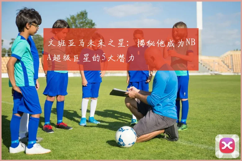 文班亚马未来之星：揭秘他成为NBA超级巨星的5大潜力
