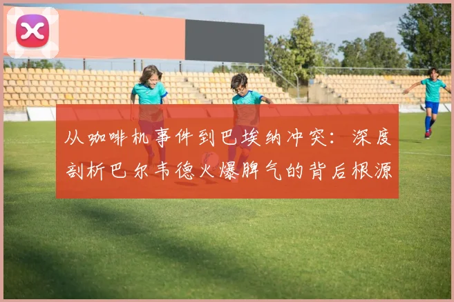 从咖啡机事件到巴埃纳冲突：深度剖析巴尔韦德火爆脾气的背后根源