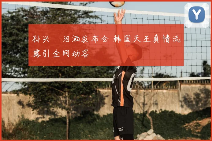 孙兴慜泪洒发布会 韩国天王真情流露引全网动容