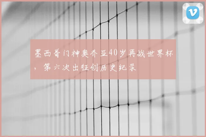 墨西哥门神奥乔亚40岁再战世界杯，第六次出征创历史纪录