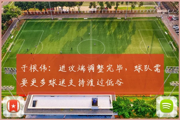 于根伟：进攻端调整完毕，球队需要更多球迷支持渡过低谷