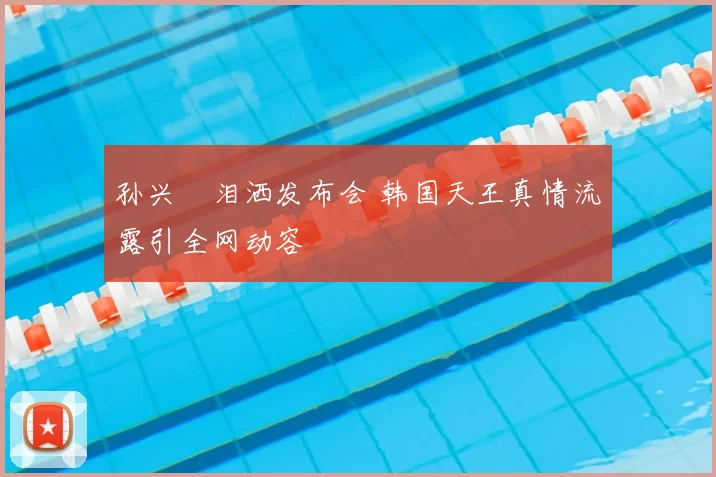 孙兴慜泪洒发布会 韩国天王真情流露引全网动容