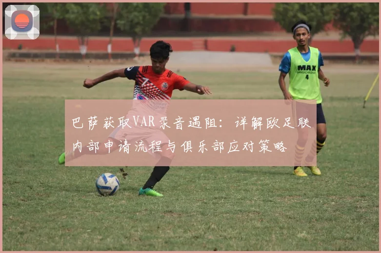 巴萨获取VAR录音遇阻：详解欧足联内部申请流程与俱乐部应对策略