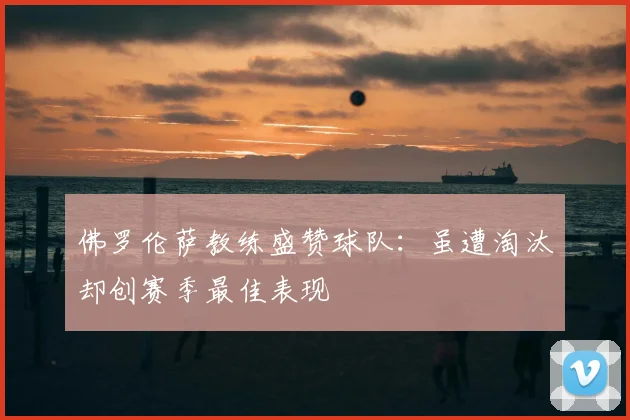 佛罗伦萨教练盛赞球队:虽遭淘汰却创赛季最佳表现
